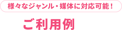 様々なジャンル・媒体に対応可能！ご利用例