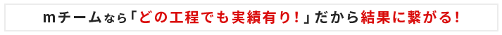 mチームなら「どの工程でも実績有り！」だから結果に繋がる！