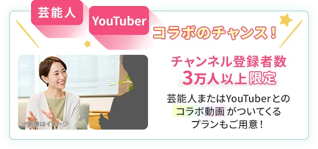 芸能⼈YouTuberコラボのチャンス！チャンネル登録者数3万人以上限定/芸能⼈またはYouTuberとのコラボ動画がついてくるプランもご用意！