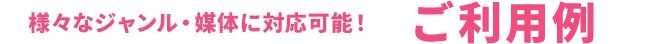 様々なジャンル・媒体に対応可能！ご利用例