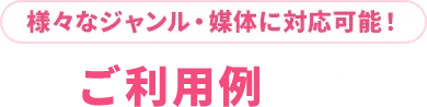 様々なジャンル・媒体に対応可能！ご利用例