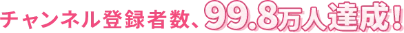 チャンネル登録者数、99.8万人達成!